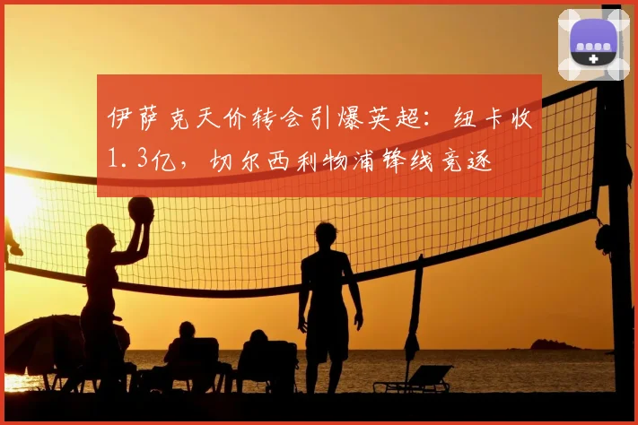 伊萨克天价转会引爆英超：纽卡收1.3亿，切尔西利物浦锋线竞逐