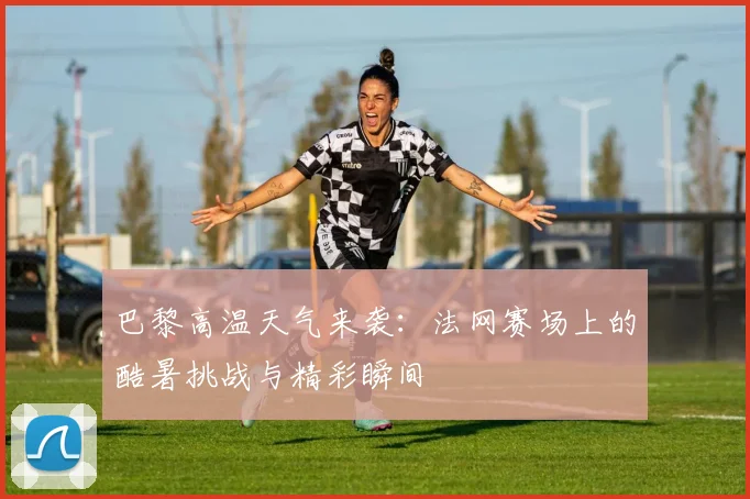巴黎高温天气来袭:法网赛场上的酷暑挑战与精彩瞬间