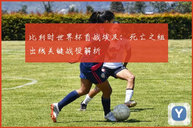 比利时世界杯首战埃及：死亡之组出线关键战役解析