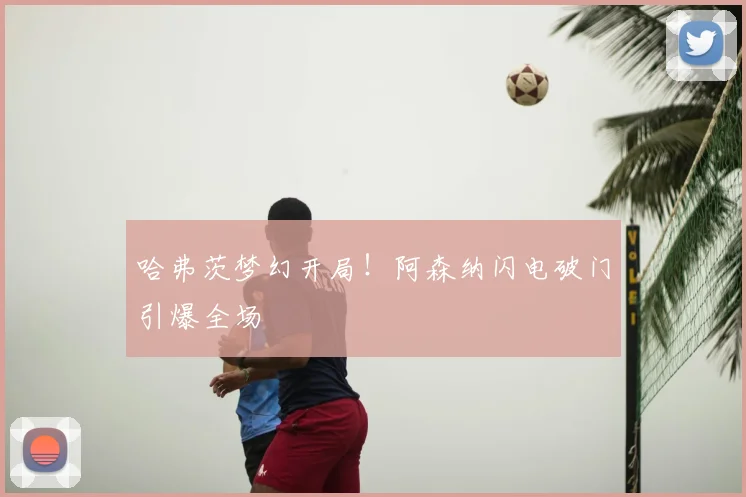 哈弗茨梦幻开局!阿森纳闪电破门引爆全场