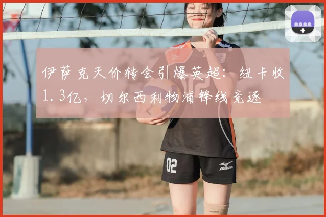 伊萨克天价转会引爆英超:纽卡收1.3亿,切尔西利物浦锋线竞逐