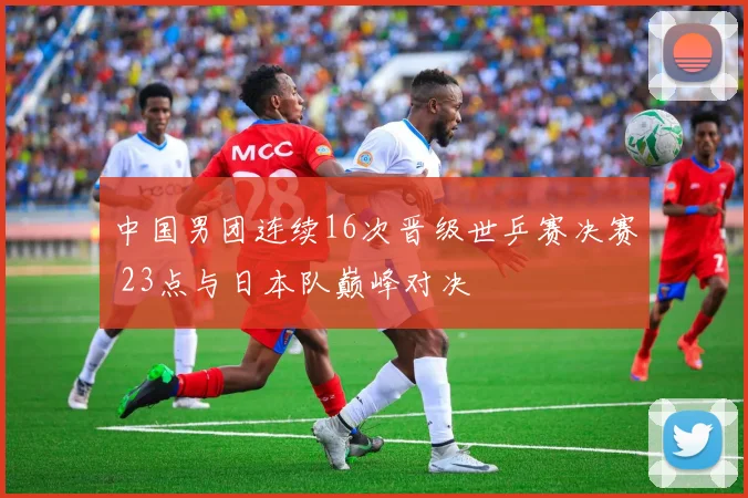 中国男团连续16次晋级世乒赛决赛 23点与日本队巅峰对决