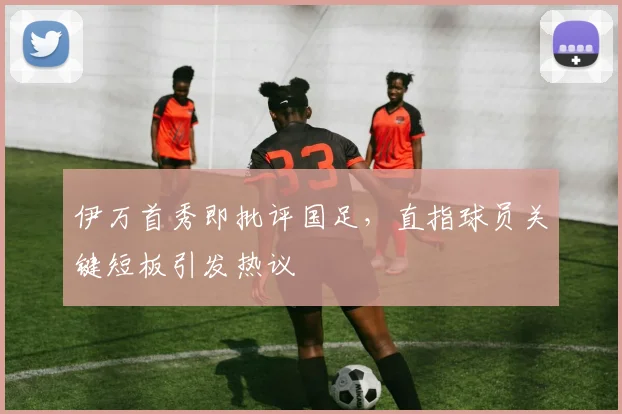 伊万首秀即批评国足，直指球员关键短板引发热议