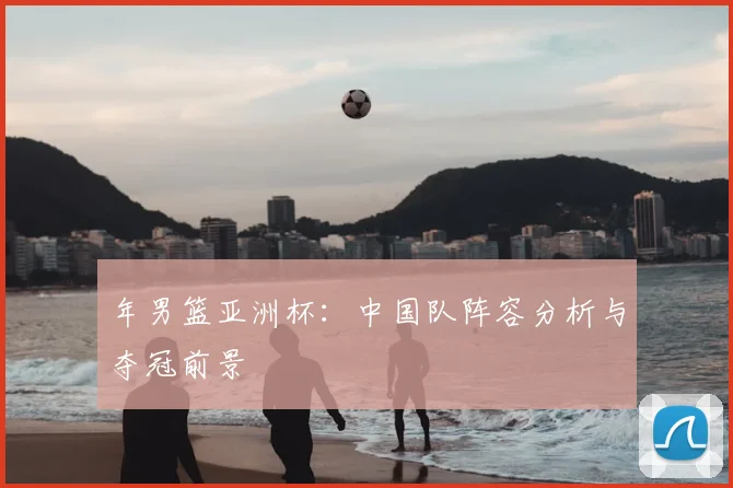 年男篮亚洲杯：中国队阵容分析与夺冠前景