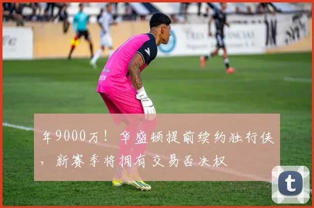 年9000万！华盛顿提前续约独行侠，新赛季将拥有交易否决权