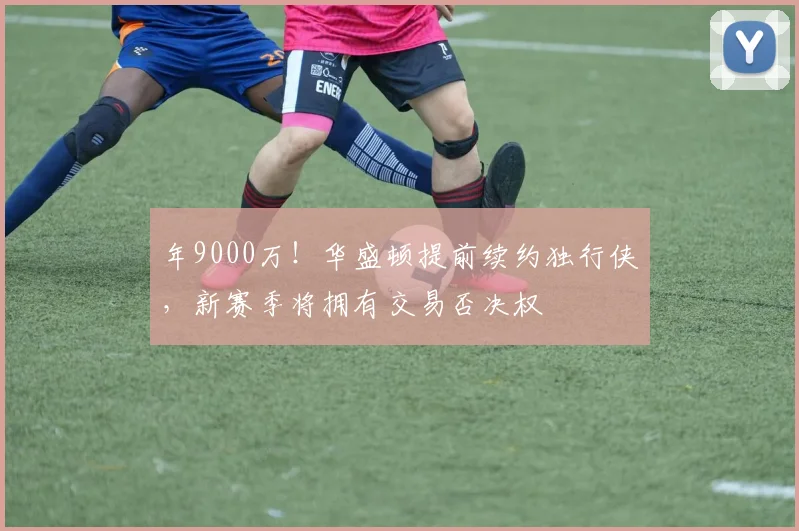 年9000万!华盛顿提前续约独行侠,新赛季将拥有交易否决权