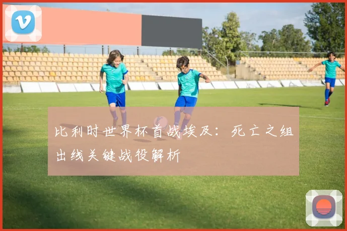 比利时世界杯首战埃及:死亡之组出线关键战役解析